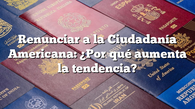 Renunciar a la Ciudadanía Americana: ¿Por qué aumenta la tendencia?