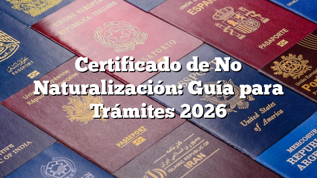 Certificado de No Naturalización: Guía para Trámites 2026