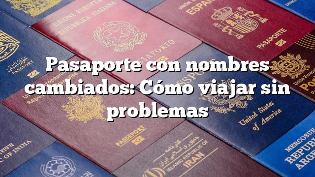 Pasaporte con nombres cambiados: Cómo viajar sin problemas