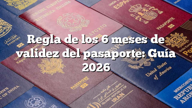 Regla de los 6 meses de validez del pasaporte: Guía 2026