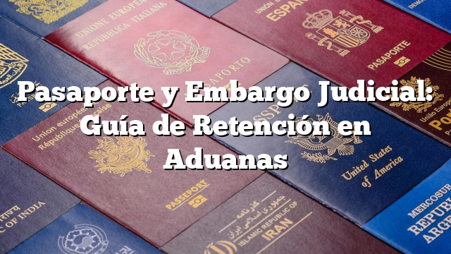 Pasaporte y Embargo Judicial: Guía de Retención en Aduanas