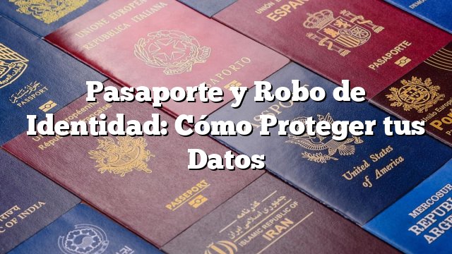 Pasaporte y Robo de Identidad: Cómo Proteger tus Datos