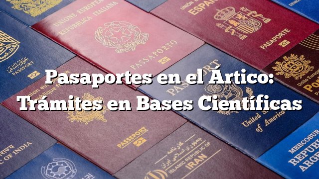 Pasaportes en el Ártico: Trámites en Bases Científicas